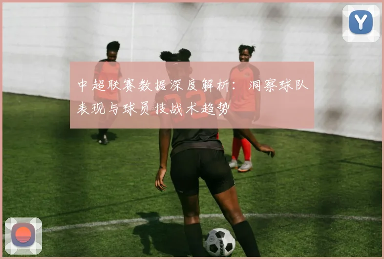 中超联赛数据深度解析:洞察球队表现与球员技战术趋势
