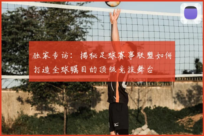 独家专访：揭秘足球赛事联盟如何打造全球瞩目的顶级竞技舞台
