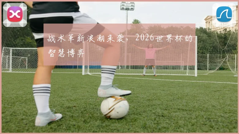 战术革新浪潮来袭，2026世界杯的智慧博弈
