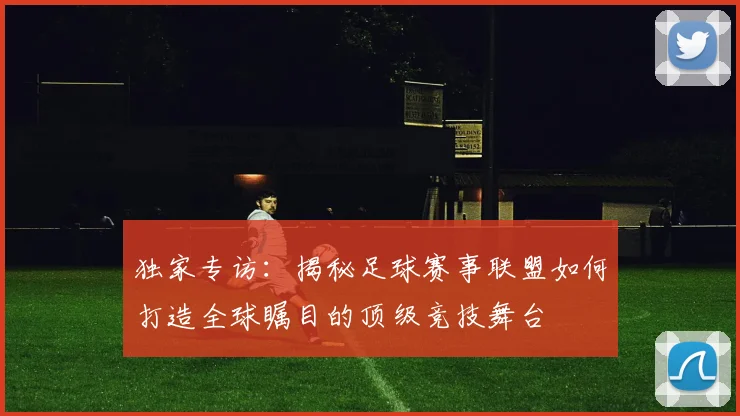 独家专访：揭秘足球赛事联盟如何打造全球瞩目的顶级竞技舞台